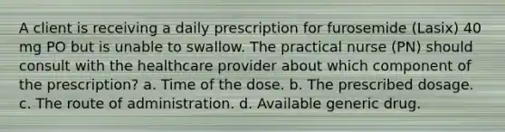 A client is receiving a daily prescription for furosemide (Lasix) 40 mg PO but is unable to swallow. The practical nurse (PN) should consult with the healthcare provider about which component of the prescription? a. Time of the dose. b. The prescribed dosage. c. The route of administration. d. Available generic drug.