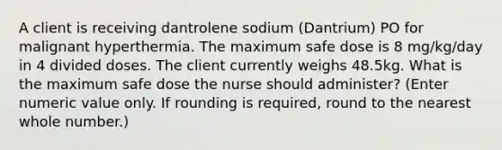 A client is receiving dantrolene sodium (Dantrium) PO for malignant hyperthermia. The maximum safe dose is 8 mg/kg/day in 4 divided doses. The client currently weighs 48.5kg. What is the maximum safe dose the nurse should administer? (Enter numeric value only. If rounding is required, round to the nearest whole number.)