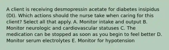 A client is receiving desmopressin acetate for diabetes insipidus (DI). Which actions should the nurse take when caring for this client? Select all that apply. A. Monitor intake and output B. Monitor neurologic and cardiovascular statuses C. The medication can be stopped as soon as you begin to feel better D. Monitor serum electrolytes E. Monitor for hypotension