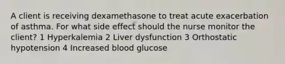 A client is receiving dexamethasone to treat acute exacerbation of asthma. For what side effect should the nurse monitor the client? 1 Hyperkalemia 2 Liver dysfunction 3 Orthostatic hypotension 4 Increased blood glucose