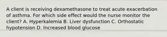 A client is receiving dexamethasone to treat acute exacerbation of asthma. For which side effect would the nurse monitor the client? A. Hyperkalemia B. Liver dysfunction C. Orthostatic hypotension D. Increased blood glucose