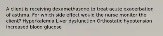 A client is receiving dexamethasone to treat acute exacerbation of asthma. For which side effect would the nurse monitor the client? Hyperkalemia Liver dysfunction Orthostatic hypotension Increased blood glucose