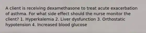 A client is receiving dexamethasone to treat acute exacerbation of asthma. For what side effect should the nurse monitor the client? 1. Hyperkalemia 2. Liver dysfunction 3. Orthostatic hypotension 4. Increased blood glucose