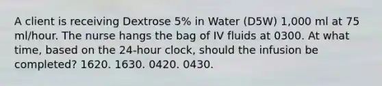 A client is receiving Dextrose 5% in Water (D5W) 1,000 ml at 75 ml/hour. The nurse hangs the bag of IV fluids at 0300. At what time, based on the 24-hour clock, should the infusion be completed? 1620. 1630. 0420. 0430.