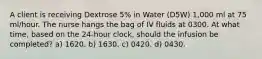 A client is receiving Dextrose 5% in Water (D5W) 1,000 ml at 75 ml/hour. The nurse hangs the bag of IV fluids at 0300. At what time, based on the 24-hour clock, should the infusion be completed? a) 1620. b) 1630. c) 0420. d) 0430.