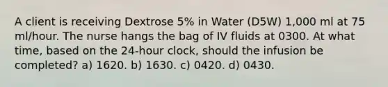 A client is receiving Dextrose 5% in Water (D5W) 1,000 ml at 75 ml/hour. The nurse hangs the bag of IV fluids at 0300. At what time, based on the 24-hour clock, should the infusion be completed? a) 1620. b) 1630. c) 0420. d) 0430.