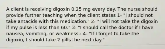 A client is receiving digoxin 0.25 mg every day. The nurse should provide further teaching when the client states 1- "I should not take antacids with this medication." 2- "I will not take the digoxin if my pulse is less than 60." 3- "I should call the doctor if I have nausea, vomiting, or weakness.: 4- "If I forget to take the digoxin, I should take 2 pills the next day."