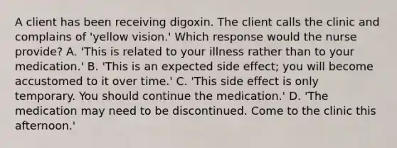 A client has been receiving digoxin. The client calls the clinic and complains of 'yellow vision.' Which response would the nurse provide? A. 'This is related to your illness rather than to your medication.' B. 'This is an expected side effect; you will become accustomed to it over time.' C. 'This side effect is only temporary. You should continue the medication.' D. 'The medication may need to be discontinued. Come to the clinic this afternoon.'