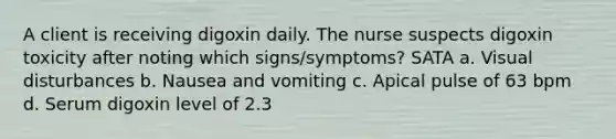 A client is receiving digoxin daily. The nurse suspects digoxin toxicity after noting which signs/symptoms? SATA a. Visual disturbances b. Nausea and vomiting c. Apical pulse of 63 bpm d. Serum digoxin level of 2.3