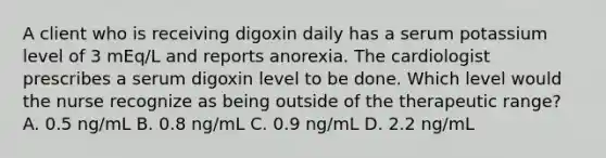 A client who is receiving digoxin daily has a serum potassium level of 3 mEq/L and reports anorexia. The cardiologist prescribes a serum digoxin level to be done. Which level would the nurse recognize as being outside of the therapeutic range? A. 0.5 ng/mL B. 0.8 ng/mL C. 0.9 ng/mL D. 2.2 ng/mL