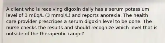 A client who is receiving digoxin daily has a serum potassium level of 3 mEq/L (3 mmol/L) and reports anorexia. The health care provider prescribes a serum digoxin level to be done. The nurse checks the results and should recognize which level that is outside of the therapeutic range?