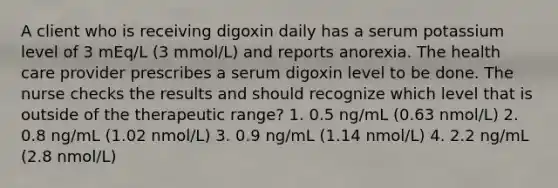 A client who is receiving digoxin daily has a serum potassium level of 3 mEq/L (3 mmol/L) and reports anorexia. The health care provider prescribes a serum digoxin level to be done. The nurse checks the results and should recognize which level that is outside of the therapeutic range? 1. 0.5 ng/mL (0.63 nmol/L) 2. 0.8 ng/mL (1.02 nmol/L) 3. 0.9 ng/mL (1.14 nmol/L) 4. 2.2 ng/mL (2.8 nmol/L)