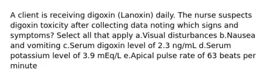 A client is receiving digoxin (Lanoxin) daily. The nurse suspects digoxin toxicity after collecting data noting which signs and symptoms? Select all that apply a.Visual disturbances b.Nausea and vomiting c.Serum digoxin level of 2.3 ng/mL d.Serum potassium level of 3.9 mEq/L e.Apical pulse rate of 63 beats per minute