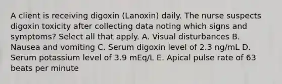 A client is receiving digoxin (Lanoxin) daily. The nurse suspects digoxin toxicity after collecting data noting which signs and symptoms? Select all that apply. A. Visual disturbances B. Nausea and vomiting C. Serum digoxin level of 2.3 ng/mL D. Serum potassium level of 3.9 mEq/L E. Apical pulse rate of 63 beats per minute