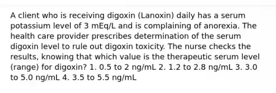 A client who is receiving digoxin (Lanoxin) daily has a serum potassium level of 3 mEq/L and is complaining of anorexia. The health care provider prescribes determination of the serum digoxin level to rule out digoxin toxicity. The nurse checks the results, knowing that which value is the therapeutic serum level (range) for digoxin? 1. 0.5 to 2 ng/mL 2. 1.2 to 2.8 ng/mL 3. 3.0 to 5.0 ng/mL 4. 3.5 to 5.5 ng/mL