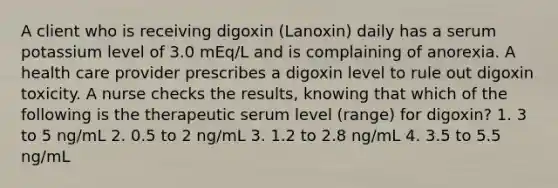 A client who is receiving digoxin (Lanoxin) daily has a serum potassium level of 3.0 mEq/L and is complaining of anorexia. A health care provider prescribes a digoxin level to rule out digoxin toxicity. A nurse checks the results, knowing that which of the following is the therapeutic serum level (range) for digoxin? 1. 3 to 5 ng/mL 2. 0.5 to 2 ng/mL 3. 1.2 to 2.8 ng/mL 4. 3.5 to 5.5 ng/mL