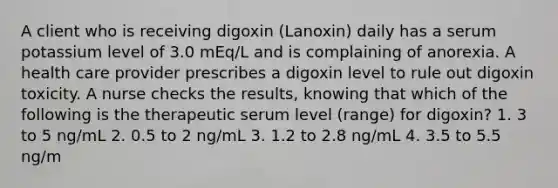 A client who is receiving digoxin (Lanoxin) daily has a serum potassium level of 3.0 mEq/L and is complaining of anorexia. A health care provider prescribes a digoxin level to rule out digoxin toxicity. A nurse checks the results, knowing that which of the following is the therapeutic serum level (range) for digoxin? 1. 3 to 5 ng/mL 2. 0.5 to 2 ng/mL 3. 1.2 to 2.8 ng/mL 4. 3.5 to 5.5 ng/m