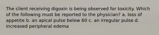 The client receiving digoxin is being observed for toxicity. Which of the following must be reported to the physician? a. loss of appetite b. an apical pulse below 60 c. an irregular pulse d. increased peripheral edema