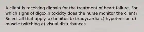 A client is receiving digoxin for the treatment of heart failure. For which signs of digoxin toxicity does the nurse monitor the client? Select all that apply. a) tinnitus b) bradycardia c) hypotension d) muscle twitching e) visual disturbances