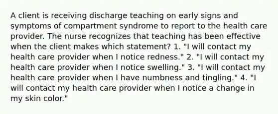 A client is receiving discharge teaching on early signs and symptoms of compartment syndrome to report to the health care provider. The nurse recognizes that teaching has been effective when the client makes which statement? 1. "I will contact my health care provider when I notice redness." 2. "I will contact my health care provider when I notice swelling." 3. "I will contact my health care provider when I have numbness and tingling." 4. "I will contact my health care provider when I notice a change in my skin color."