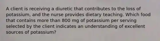 A client is receiving a diuretic that contributes to the loss of potassium, and the nurse provides dietary teaching. Which food that contains more than 800 mg of potassium per serving selected by the client indicates an understanding of excellent sources of potassium?