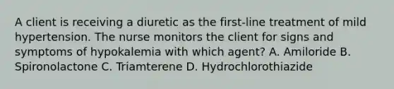 A client is receiving a diuretic as the first-line treatment of mild hypertension. The nurse monitors the client for signs and symptoms of hypokalemia with which agent? A. Amiloride B. Spironolactone C. Triamterene D. Hydrochlorothiazide