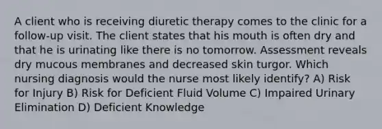 A client who is receiving diuretic therapy comes to the clinic for a follow-up visit. The client states that his mouth is often dry and that he is urinating like there is no tomorrow. Assessment reveals dry mucous membranes and decreased skin turgor. Which nursing diagnosis would the nurse most likely identify? A) Risk for Injury B) Risk for Deficient Fluid Volume C) Impaired Urinary Elimination D) Deficient Knowledge