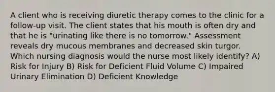 A client who is receiving diuretic therapy comes to the clinic for a follow-up visit. The client states that his mouth is often dry and that he is "urinating like there is no tomorrow." Assessment reveals dry mucous membranes and decreased skin turgor. Which nursing diagnosis would the nurse most likely identify? A) Risk for Injury B) Risk for Deficient Fluid Volume C) Impaired Urinary Elimination D) Deficient Knowledge