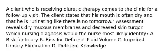 A client who is receiving diuretic therapy comes to the clinic for a follow-up visit. The client states that his mouth is often dry and that he is "urinating like there is no tomorrow." Assessment reveals dry mucous membranes and decreased skin turgor. Which nursing diagnosis would the nurse most likely identify? A. Risk for Injury B. Risk for Deficient Fluid Volume C. Impaired Urinary Elimination D. Deficient Knowledge