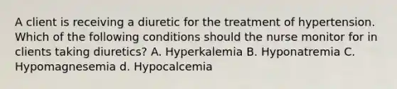 A client is receiving a diuretic for the treatment of hypertension. Which of the following conditions should the nurse monitor for in clients taking diuretics? A. Hyperkalemia B. Hyponatremia C. Hypomagnesemia d. Hypocalcemia