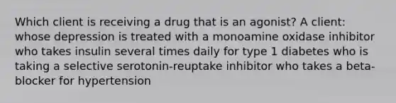 Which client is receiving a drug that is an agonist? A client: whose depression is treated with a monoamine oxidase inhibitor who takes insulin several times daily for type 1 diabetes who is taking a selective serotonin-reuptake inhibitor who takes a beta-blocker for hypertension