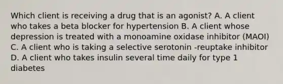 Which client is receiving a drug that is an agonist? A. A client who takes a beta blocker for hypertension B. A client whose depression is treated with a monoamine oxidase inhibitor (MAOI) C. A client who is taking a selective serotonin -reuptake inhibitor D. A client who takes insulin several time daily for type 1 diabetes