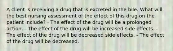 A client is receiving a drug that is excreted in the bile. What will the best nursing assessment of the effect of this drug on the patient include? - The effect of the drug will be a prolonged action. - The effect of the drug will be increased side effects. - The effect of the drug will be decreased side effects. - The effect of the drug will be decreased.