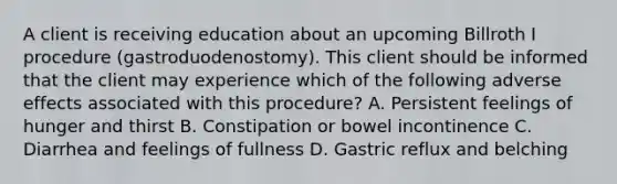 A client is receiving education about an upcoming Billroth I procedure (gastroduodenostomy). This client should be informed that the client may experience which of the following adverse effects associated with this procedure? A. Persistent feelings of hunger and thirst B. Constipation or bowel incontinence C. Diarrhea and feelings of fullness D. Gastric reflux and belching