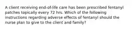 A client receiving end-of-life care has been prescribed fentanyl patches topically every 72 hrs. Which of the following instructions regarding adverse effects of fentanyl should the nurse plan to give to the client and family?