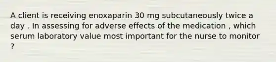 A client is receiving enoxaparin 30 mg subcutaneously twice a day . In assessing for adverse effects of the medication , which serum laboratory value most important for the nurse to monitor ?