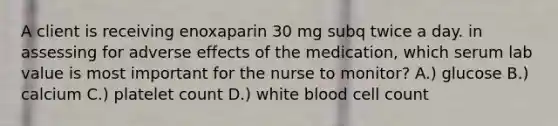 A client is receiving enoxaparin 30 mg subq twice a day. in assessing for adverse effects of the medication, which serum lab value is most important for the nurse to monitor? A.) glucose B.) calcium C.) platelet count D.) white blood cell count