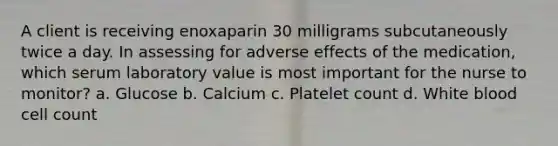 A client is receiving enoxaparin 30 milligrams subcutaneously twice a day. In assessing for adverse effects of the medication, which serum laboratory value is most important for the nurse to monitor? a. Glucose b. Calcium c. Platelet count d. White blood cell count