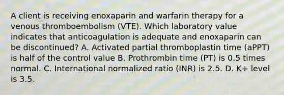 A client is receiving enoxaparin and warfarin therapy for a venous thromboembolism (VTE). Which laboratory value indicates that anticoagulation is adequate and enoxaparin can be discontinued? A. Activated partial thromboplastin time (aPPT) is half of the control value B. Prothrombin time (PT) is 0.5 times normal. C. International normalized ratio (INR) is 2.5. D. K+ level is 3.5.