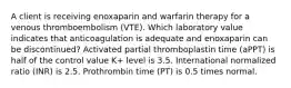 A client is receiving enoxaparin and warfarin therapy for a venous thromboembolism (VTE). Which laboratory value indicates that anticoagulation is adequate and enoxaparin can be discontinued? Activated partial thromboplastin time (aPPT) is half of the control value K+ level is 3.5. International normalized ratio (INR) is 2.5. Prothrombin time (PT) is 0.5 times normal.