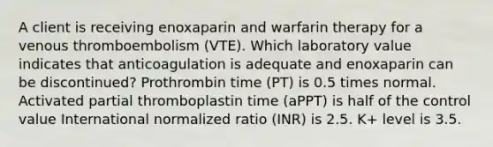 A client is receiving enoxaparin and warfarin therapy for a venous thromboembolism (VTE). Which laboratory value indicates that anticoagulation is adequate and enoxaparin can be discontinued? Prothrombin time (PT) is 0.5 times normal. Activated partial thromboplastin time (aPPT) is half of the control value International normalized ratio (INR) is 2.5. K+ level is 3.5.