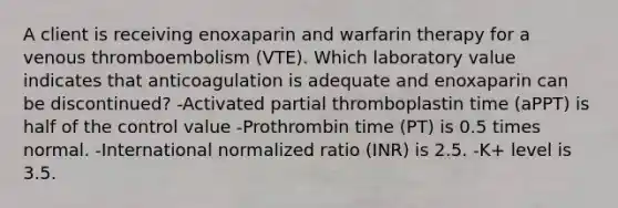 A client is receiving enoxaparin and warfarin therapy for a venous thromboembolism (VTE). Which laboratory value indicates that anticoagulation is adequate and enoxaparin can be discontinued? -Activated partial thromboplastin time (aPPT) is half of the control value -Prothrombin time (PT) is 0.5 times normal. -International normalized ratio (INR) is 2.5. -K+ level is 3.5.