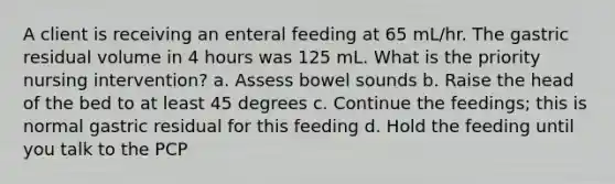 A client is receiving an enteral feeding at 65 mL/hr. The gastric residual volume in 4 hours was 125 mL. What is the priority nursing intervention? a. Assess bowel sounds b. Raise the head of the bed to at least 45 degrees c. Continue the feedings; this is normal gastric residual for this feeding d. Hold the feeding until you talk to the PCP