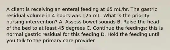 A client is receiving an enteral feeding at 65 mL/hr. The gastric residual volume in 4 hours was 125 mL. What is the priority nursing intervention? A. Assess bowel sounds B. Raise the head of the bed to at least 45 degrees C. Continue the feedings; this is normal gastric residual for this feeding D. Hold the feeding until you talk to the primary care provider