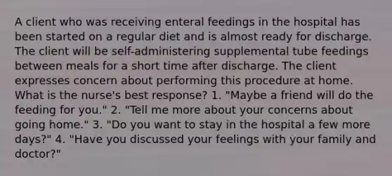 A client who was receiving enteral feedings in the hospital has been started on a regular diet and is almost ready for discharge. The client will be self-administering supplemental tube feedings between meals for a short time after discharge. The client expresses concern about performing this procedure at home. What is the nurse's best response? 1. "Maybe a friend will do the feeding for you." 2. "Tell me more about your concerns about going home." 3. "Do you want to stay in the hospital a few more days?" 4. "Have you discussed your feelings with your family and doctor?"