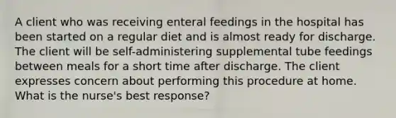 A client who was receiving enteral feedings in the hospital has been started on a regular diet and is almost ready for discharge. The client will be self-administering supplemental tube feedings between meals for a short time after discharge. The client expresses concern about performing this procedure at home. What is the nurse's best response?