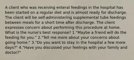 A client who was receiving enteral feedings in the hospital has been started on a regular diet and is almost ready for discharge. The client will be self-administering supplemental tube feedings between meals for a short time after discharge. The client expresses concern about performing this procedure at home. What is the nurse's best response? 1."Maybe a friend will do the feeding for you." 2."Tell me more about your concerns about going home." 3."Do you want to stay in the hospital a few more days?" 4."Have you discussed your feelings with your family and doctor?"