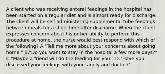 A client who was receiving enteral feedings in the hospital has been started on a regular diet and is almost ready for discharge. The client will be self-administering supplemental tube feedings between meals for a short time after discharge. When the client expresses concern about his or her ability to perform this procedure at home, the nurse would best respond with which of the following? A."Tell me more about your concerns about going home." B."Do you want to stay in the hospital a few more days?" C."Maybe a friend will do the feeding for you." D."Have you discussed your feelings with your family and doctor?"