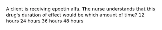 A client is receiving epoetin alfa. The nurse understands that this drug's duration of effect would be which amount of time? 12 hours 24 hours 36 hours 48 hours