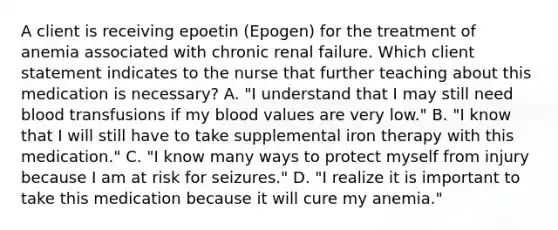 A client is receiving epoetin (Epogen) for the treatment of anemia associated with chronic renal failure. Which client statement indicates to the nurse that further teaching about this medication is necessary? A. "I understand that I may still need blood transfusions if my blood values are very low." B. "I know that I will still have to take supplemental iron therapy with this medication." C. "I know many ways to protect myself from injury because I am at risk for seizures." D. "I realize it is important to take this medication because it will cure my anemia."